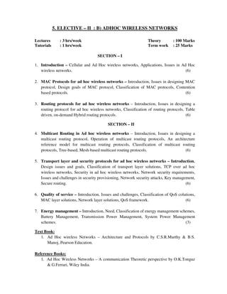 5. ELECTIVE – II : B) ADHOC WIRELESS NETWORKS
Lectures : 3 hrs/week Theory : 100 Marks
Tutorials : 1 hrs/week Term work : 25 Marks
SECTION – I
1. Introduction – Cellular and Ad Hoc wireless networks, Applications, Issues in Ad Hoc
wireless networks. (6)
2. MAC Protocols for ad hoc wireless networks – Introduction, Issues in designing MAC
protocol, Design goals of MAC protocol, Classification of MAC protocols, Contention
based protocols. (6)
3. Routing protocols for ad hoc wireless networks – Introduction, Issues in designing a
routing protocol for ad hoc wireless networks, Classification of routing protocols, Table
driven, on-demand Hybrid routing protocols. (6)
SECTION – II
4. Multicast Routing in Ad hoc wireless networks – Introduction, Issues in designing a
multicast routing protocol, Operation of multicast routing protocols, An architecture
reference model for multicast routing protocols, Classification of multicast routing
protocols, Tree-based, Mesh-based multicast routing protocols. (6)
5. Transport layer and security protocols for ad hoc wireless networks – Introduction,
Design issues and goals, Classification of transport layer solutions, TCP over ad hoc
wireless networks, Security in ad hoc wireless networks, Network security requirements,
Issues and challenges in security provisioning, Network security attacks, Key management,
Secure routing. (6)
6. Quality of service – Introduction, Issues and challenges, Classification of QoS colutions,
MAC layer solutions, Network layer solutions, QoS framework. (6)
7. Energy management – Introduction, Need, Classification of energy management schemes,
Battery Management, Transmission Power Management, System Power Management
schemes. (3)
Text Book:
1. Ad Hoc wireless Networks – Architecture and Protocols by C.S.R.Murthy & B.S.
Manoj, Pearson Education.
Reference Books:
1. Ad Hoc Wireless Networks – A communication Theoretic perspective by O.K.Tonguz
& G.Ferrari, Wiley India.
 