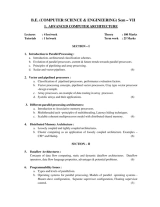 B.E. (COMPUTER SCIENCE & ENGINEERING) Sem – VII
1. ADVANCED COMPUTER ARCHITECTURE
Lectures : 4 hrs/week Theory : 100 Marks
Tutorials : 1 hr/week Term work : 25 Marks
SECTION – I
1. Introduction to Parallel Processing :
a. Introduction, architectural classification schemes.
b. Evolution of parallel processors, current & future trends towards parallel processors.
c. Principles of pipelining and array processing.
d. Scalar and vector pipelines. (6)
2. Vector and pipelined processors :
a. Classification of pipelined processors, performance evaluation factors.
b. Vector processing concepts, pipelined vector processors, Cray type vector processor
-design example.
c. Array processors, an example of data routing in array processor.
d. Systolic arrays and their applications. (6)
3. Different parallel processing architectures:
a. Introduction to Associative memory processors.
b. Multithreaded arch –principles of multithreading, Latency hiding techniques.
c. Scalable coherent multiprocessor model with distributed shared memory. (6)
4. Distributed Memory Architecture :
a. Loosely coupled and tightly coupled architectures.
b. Cluster computing as an application of loosely coupled architecture. Examples –
CM* and Hadup. (6)
SECTION – II
5. Dataflow Architectures :
Concepts of data flow computing, static and dynamic dataflow architectures. Dataflow
operators, data flow language properties, advantages & potential problems. (6)
6. Programmability Issues :
a. Types and levels of parallelism.
b. Operating systems for parallel processing, Models of parallel operating systems -
Master-slave configuration, Separate supervisor configuration, Floating supervisor
control. (3)
 