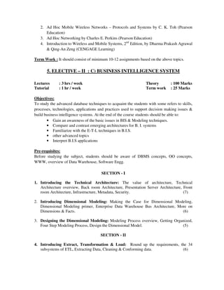2. Ad Hoc Mobile Wireless Networks – Protocols and Systems by C. K. Toh (Pearson
Education)
3. Ad Hoc Networking by Charles E. Perkins (Pearson Education)
4. Introduction to Wireless and Mobile Systems, 2nd
Edition, by Dharma Prakash Agrawal
& Qing-An Zeng (CENGAGE Learning)
Term Work : It should consist of minimum 10-12 assignments based on the above topics.
5. ELECTIVE – II : C) BUSINESS INTELLIGENCE SYSTEM
Lectures : 3 hrs / week Theory : 100 Marks
Tutorial : 1 hr / week Term work : 25 Marks
Objectives:
To study the advanced database techniques to acquaint the students with some refers to skills,
processes, technologies, applications and practices used to support decision making issues &
build business intelligence systems. At the end of the course students should be able to:
• Gain an awareness of the basic issues in BIS & Modeling techniques.
• Compare and contrast emerging architectures for B. I. systems
• Familiarize with the E-T-L techniques in B.I.S.
• other advanced topics
• Interpret B.I.S applications
Pre-requisites:
Before studying the subject, students should be aware of DBMS concepts, OO concepts,
WWW, overview of Data Warehouse, Software Engg.
SECTION - I
1. Introducing the Technical Architecture: The value of architecture, Technical
Architecture overview, Back room Architecture, Presentation Server Architecture, Front
room Architecture, Infrastructure, Metadata, Security. (7)
2. Introducing Dimensional Modeling: Making the Case for Dimensional Modeling,
Dimensional Modeling primer, Enterprise Data Warehouse Bus Architecture, More on
Dimensions & Facts. (6)
3. Designing the Dimensional Modeling: Modeling Process overview, Getting Organized,
Four Step Modeling Process, Design the Dimensional Model. (5)
SECTION - II
4. Introducing Extract, Transformation & Load: Round up the requirements, the 34
subsystems of ETL, Extracting Data, Cleaning & Conforming data. (6)
 