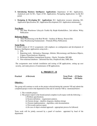 5. Introducing Business Intelligence Applications: Importance of B.I. Applications,
Analytical cycle for B.I., Types of B.I. Applications, Navigating Applications via the B.I
portal. (6)
6. Designing & Developing B.I Applications: B.I. Application resource planning, B.I.
Application Specification, B.I. Application Development, B.I. Application maintenance
(6)
Text Book:
1. The Data Warehouse Lifecycle Toolkit By Raiph Kimball,Ross, 2nd edition, Wiley
Publication
Reference Books:
1. Data Warehousing in the Real World – Anahory & Murray, Pearson Edt.
2. Data Warehousing Fundamentals – Ponniah [Wiley Publication]
Term Work:
It should consist of 10-12 assignments with emphasis on configuration and development of
Business Intelligence applications using tools –
1. ETL
2. Reporting tools - Infomatica, Datastage, Abitinio, Microstrategy and Business Objects,
Cognos, PowerAnalyzer, Hyperion
3. Relational Database management Systems - Oracle, Terradata, MS SQL
4. Non-relational databases - delimited flat files, Poeplesoft data, XML data.
The assignments must include installation and testing of BI applications, setting up user
security, and study process of maintenance of BI applications.
6. PROJECT - II
Practical :4 Hrs/week Term Work : 25 Marks
Oral Exam : 50 Marks
Objective :
The group will continue to work on the project selected during the semester VII and submit the
completed project work to the department at the end of semester VIII as mentioned below-
1. The workable project.
2. The project report in the bound journal complete in all respect with the following : -
i) Problem specifications.
ii) System definition – requirement analysis.
iii) System design – dataflow diagrams, database design
iv) System implementation – algorithm, code documentation
v) Test results and test report.
vi) In case of object oriented approach – appropriate process be followed.
Term work will be jointly assessed by a panel of teachers appointed by head of the
department.
 