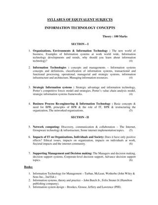 SYLLABUS OF EQUIVALENT SUBJECTS
INFORMATION TECHNOLOGY CONCEPTS
Theory : 100 Marks
SECTION – I
1. Organizations, Environments & Information Technology : The new world of
business, Examples of Information systems at work world wide, Information
technology developments and trends, why should you learn about information
technology? (4)
2. Information Technologies : concepts and managements – Information systems
concepts and definitions, classification of information systems, transactional and
functional processing, operational, managerial and strategic systems, information
infrastructure and architecture, Managing information resources. (4)
3. Strategic Information systems : Strategic advantage and information technology,
Porter’s competitive forces model and strategies, Porter’s value chain analysis model,
strategic information systems frameworks. (4)
4. Business Process Re-engineering & Information Technology : Basic concepts &
need for BPR, principles of BPR & the role of IT, BPR & restructuring the
organization, The networked organizations. (5)
SECTION - II
5. Network computing: Discovery, communication & collaboration – The Internet,
Groupware technology & infrastructure, Some internet implementation topics. (5)
6. Impacts of IT on Organizations, Individuals and Society: Does it have only positive
effects? Ethical issues, impacts on organization, impacts on individuals at work,
Societal impacts and the internet community. (6)
7. Supporting Management and Decision making: The Managers and decision making,
decision support systems, Corporate-level decision support, Advance decision support
topics. (6)
Books:
1. Information Technology for Management – Turban, McLean, Wetherbe (John Wiley &
Sons Inc., 2nd Edi.)
2. Information systems, theory and practice – John Burch Jr., Felix Strater Jr.(Hamilton
publishing compamy).
3. Information system design – Brookes, Grouse, Jeffery and Lawrence (PHI).
 