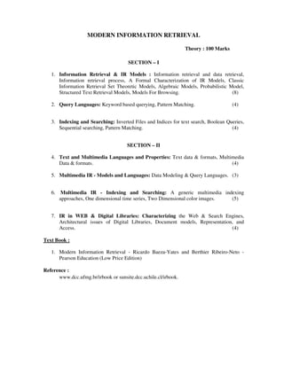 MODERN INFORMATION RETRIEVAL
Theory : 100 Marks
SECTION – I
1. Information Retrieval & IR Models : Information retrieval and data retrieval,
Information retrieval process, A Formal Characterization of IR Models, Classic
Information Retrieval Set Theoretic Models, Algebraic Models, Probabilistic Model,
Structured Text Retrieval Models, Models For Browsing. (8)
2. Query Languages: Keyword based querying, Pattern Matching. (4)
3. Indexing and Searching: Inverted Files and Indices for text search, Boolean Queries,
Sequential searching, Pattern Matching. (4)
SECTION – II
4. Text and Multimedia Languages and Properties: Text data & formats, Multimedia
Data & formats. (4)
5. Multimedia IR - Models and Languages: Data Modeling & Query Languages. (3)
6. Multimedia IR - Indexing and Searching: A generic multimedia indexing
approaches, One dimensional time series, Two Dimensional color images. (5)
7. IR in WEB & Digital Libraries: Characterizing the Web & Search Engines,
Architectural issues of Digital Libraries, Document models, Representation, and
Access. (4)
Text Book :
1. Modern Information Retrieval - Ricardo Baeza-Yates and Berthier Ribeiro-Neto -
Pearson Education (Low Price Edition)
Reference :
www.dcc.ufmg.br/irbook or sunsite.dcc.uchile.cl/irbook.
 