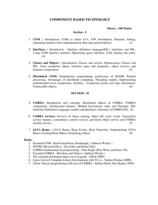 COMPONENT BASED TECHNOLOGY
Theory : 100 Marks
Section – I
1. COM : Introduction, COM as better C++, S/W distribution, Dynamic linking,
separating interface from implementation, Run time polymorphism. (3)
2. Interfaces : Introduction , Interface definition language(IDL), interfaces and IDL,
Using COM interface pointers, Optimizing query interface, Code sharing and reuse.
(4)
3. Classes and Objects : Introduction, Classes and servers, Optimization, Classes and
IDL, Class emulation, Query interface types and properties, object services and
dynamic composition. (5)
4. Distributed COM: Fundamental programming architecture of DCOM: Parallel
processing, Advantages of distributed computing. Threading models, Implementing
multithreaded local components, facilities : Connection points and type information,
Connectable objects. (6)
SECTION - II
5. CORBA: Introduction and concepts, Distributed objects in CORBA, CORBA
components, Architectural features, Method Invocations: static and Dynamic. IDL
(Interface Definition Language) models and Interfaces: Structure of CORBA IDL. (5)
6. CORBA services: Services of object naming, object life cycle, event, Transaction
service features, concurrency control services, persistent object service and CORBA
security service. (5)
7. JAVA Beans : JAVA Beans, Bean Events, Bean Properties, Implementing JAVA
Beans, Creating Bean Object, Serializing a Bean. (8)
Books:
1. Essential COM - Booch Jackobson, Rumbaugh, ( Addison Wesley )
2. DCOM, Microsoft Press - Guy Eden and Henry Eden
3. CORBA fundamentals & programming - John Siegle (Jhon Wiley and Sum's 96)
4. Essential CORBA - Mowbray and Zahavi ( Addison Wesley )
5. The essential distributed object survival guide – Orfali (SPD)
6. Learn ActiveX Template Library Development with VC++ - Nathan Wallace (BPB)
7. Client / Server programming with Java & CORBA – Robert Orfali, Dan Harkey (SPD)
 