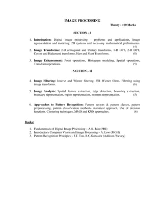IMAGE PROCESSING
Theory : 100 Marks
SECTION – I
1. Introduction: Digital image processing – problems and applications, Image
representation and modeling, 2D systems and necessary mathematical preliminaries.
(4)
2. Image Transforms: 2-D orthogonal and Unitary transforms, 1-D DFT, 2-D DFT,
Cosine and Hadamand transforms, Harr and Slant Transforms. (8)
3. Image Enhancement: Point operations, Histogram modeling, Spatial operations,
Transform operations. (5)
SECTION – II
4. Image Filtering: Inverse and Wiener filtering, FIR Wiener filters, Filtering using
image transforms. (6)
5. Image Analysis: Spatial feature extraction, edge detection, boundary extraction,
boundary representation, region representation, moment representation. (5)
6. Approaches to Pattern Recognition: Pattern vectors & pattern classes, pattern
preprocessing, pattern classification methods- statistical approach, Use of decision
functions. Clustering techniques, MMD and KNN approaches. (6)
Books:
1. Fundamentals of Digital Image Processing – A.K. Jain (PHI)
2. Introductory Computer Vision and Image Processing – A. Low (MGH)
3. Pattern Recognition Principles – J.T. Tou, R.C.Gonzalez (Addison-Wesley)
 