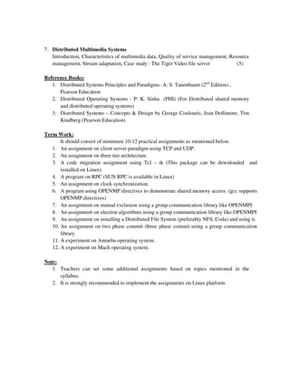 7. Distributed Multimedia Systems
Introduction, Characteristics of multimedia data, Quality of service management, Resource
management, Stream adaptation, Case study : The Tiger Video file server (5)
Reference Books:
1. Distributed Systems Principles and Paradigms- A. S. Tanenbaum (2nd
Edition) ,
Pearson Education
2. Distributed Operating Systems - P. K. Sinha (PHI) (For Distributed shared memory
and distributed operating systems)
3. Distributed Systems – Concepts & Design by George Coulouris, Jean Dollimore, Tim
Kindberg (Pearson Education)
Term Work:
It should consist of minimum 10-12 practical assignments as mentioned below.
1. An assignment on client server paradigm using TCP and UDP.
2. An assignment on three tier architecture.
3. A code migration assignment using Tcl – tk (This package can be downloaded and
installed on Linux).
4. A program on RPC (SUN RPC is available in Linux)
5. An assignment on clock synchronization.
6. A program using OPENMP directives to demonstrate shared memory access. (gcc supports
OPENMP directives)
7. An assignment on mutual exclusion using a group communication library like OPENMPI
8. An assignment on election algorithms using a group communication library like OPENMPI
9. An assignment on installing a Distributed File System (preferably NFS, Coda) and using it.
10. An assignment on two phase commit /three phase commit using a group communication
library.
11. A experiment on Amoeba operating system.
12. A experiment on Mach operating system.
Note:
1. Teachers can set some additional assignments based on topics mentioned in the
syllabus.
2. It is strongly recommended to implement the assignments on Linux platform.
 