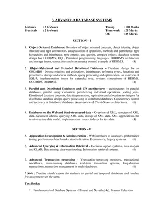 3. ADVANCED DATABASE SYSTEMS
Lectures : 3 hrs/week Theory : 100 Marks
Practicals : 2 hrs/week Term work : 25 Marks
OE : 25 Marks
SECTION – I
1. Object Oriented Databases: Overview of object oriented concepts, object identity, object
structure and type constructors, encapsulation of operations, methods and persistence, type
hierarchies and inheritance, type extends and queries, complex objects, database schema
design for OODBMS, OQL, Persistent programming languages, OODBMS architecture
and storage issues, transactions and concurrency control, example of ODBMS. (4)
2. Object-Relational and Extended Relational Databases – Database design for an
ORDMBS - Nested relations and collections, inheritances, reference types, functions and
procedures, storage and access methods, query processing and optimization, an overview of
SQL-3, implementation issues for extended type, systems comparison of RDBMS,
OODMBS, ORDBMS. (4)
3. Parallel and Distributed Databases and C/S architectures – architectures for parallel
databases, parallel query evaluation, parallelizing individual operations, sorting joins,
Distributed database concepts, data fragmentation, replication and allocation techniques for
distributed database design, query processing in distributed databases. Concurrency control
and recovery in distributed databases. An overview of Client-Server architectures. (6)
4. Databases on the Web and Semi-structured data – Overview of XML, structure of XML
data, document schema, querying XML data, storage of XML data, XML applications, the
semi-structure data model, implementation issues, indexes for text data. (4)
SECTION – II
5. Application Development & Administration – Web interfaces to databases, performance
tuning, performance benchmarks, standardization, E-commerce, Legacy systems. (6)
6. Advanced Querying & Information Retrieval – Decision support systems, data analysis
and OLAP, Data mining, data-warehousing, Information retrieval systems. (6)
7. Advanced Transaction processing – Transaction-processing monitors, transactional
workflows, main-memory databases, real-time transaction systems, long-duration
transactions, transaction management in multi-databases. (6)
* Note : Teacher should expose the students to spatial and temporal databases and conduct
few assignments on the same.
Text Books:
1. Fundamentals of Database Systems - Elmasri and Navathe [4e], Pearson Education
 