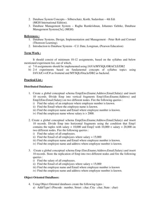 2. Database System Concepts – Silberschatz, Korth, Sudarshan – 4th Edi
(MGH International Edition).
3. Database Management System – Raghu Ramkrishnan, Johannes Gehrke, Database
Management Systems[3e], (MGH)
References :
1. Database Systems, Design, Implementation and Management - Peter Rob and Coronel
(Thomson Learning).
2. Introduction to Database Systems - C.J. Date, Longman, (Pearson Education)
Term Work :
It should consist of minimum 10-12 assignments, based on the syllabus and below
mentioned experiment list, out of which,
a) 7-8 assignments should be implemented using JAVA/MYSQL/ORACLE/DB2
b) 2-4 experiments based on fundamental concepts of syllabus topics using
JAVA/C++/C# as frontend and MYSQL/Oracle/DB2 as backend.
Practical List :
Distributed Databases:
1. Create a global conceptual schema Emp(Eno;Ename;Address;Email;Salary) and insert
10 records. Divide Emp into vertical fragments Emp1(Eno;Ename;Address) and
Emp2(Eno;Email;Salary) on two different nodes. Fire the following queries :
i) Find the salary of an employee where employee number is known.
ii) Find the Email where the employee name is known.
iii) Find the employee name and Email where employee number is known.
iv) Find the employee name whose salary is > 2000.
2. Create a global conceptual schema Emp(Eno;Ename;Address;Email;Salary) and insert
10 records. Divide Emp into horizontal fragments using the condition that Emp1
contains the tuples with salary = 10,000 and Emp2 with 10,000 < salary = 20,000 on
two different nodes. Fire the following queries :
i) Find the salary of all employees.
ii) Find the Email of all employees where salary = 15,000
iii) Find the employee name and Email where employee number is known.
iv) Find the employee name and address where employee number is known.
3. Create a global conceptual schema Emp (Eno;Ename;Address;Email;Salary) and insert
10 records. Store the replication of Emp into two different nodes and fire the following
queries :
i) Find the salary of all employees.
ii) Find the Email of all employees where salary = 15,000
iii) Find the employee name and Email where employee number is known
iv) Find the employee name and address where employee number is known.
Object Oriented DataBases:
4. Using Object Oriented databases create the following types :
a) AddrType1 (Pincode : number, Street : char, City : char, State : char)
 