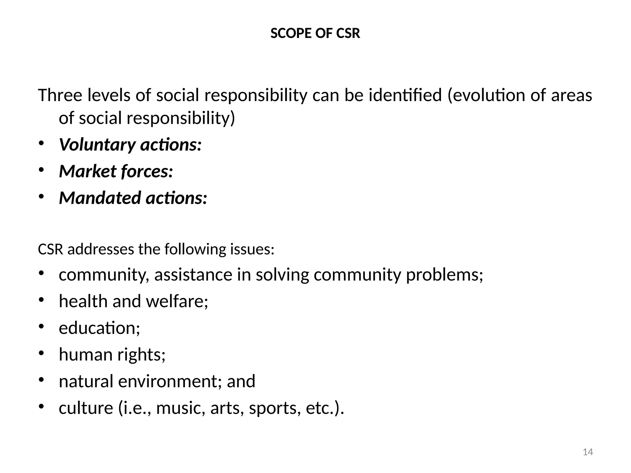 14
SCOPE OF CSR
Three levels of social responsibility can be identified (evolution of areas
of social responsibility)
• Voluntary actions:
• Market forces:
• Mandated actions:
CSR addresses the following issues:
• community, assistance in solving community problems;
• health and welfare;
• education;
• human rights;
• natural environment; and
• culture (i.e., music, arts, sports, etc.).
 