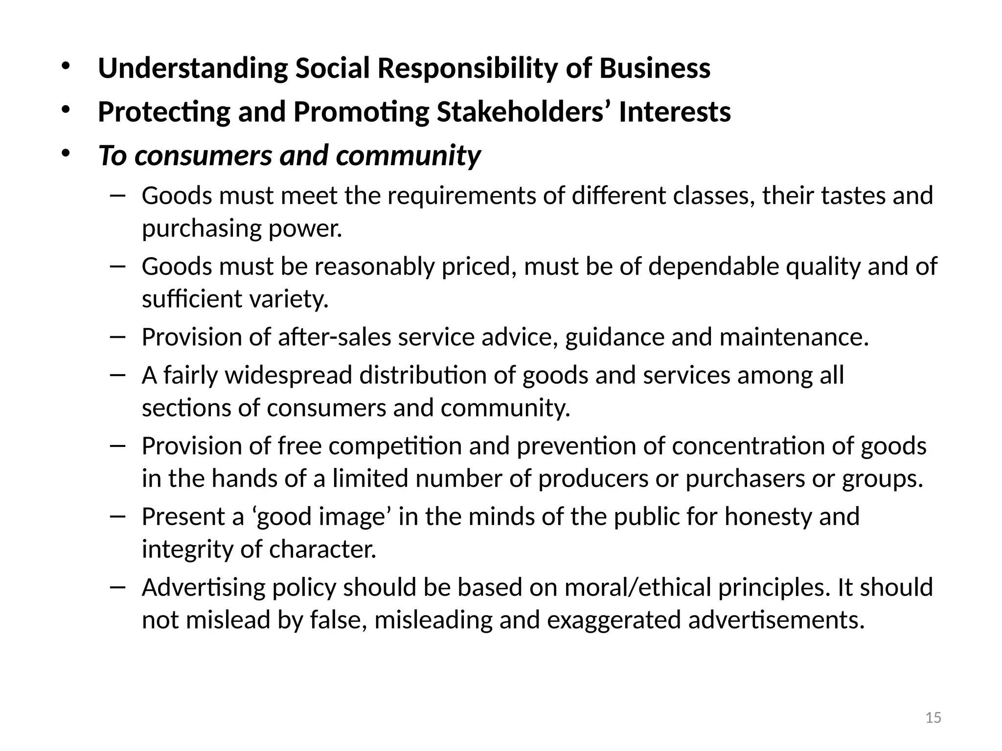 15
• Understanding Social Responsibility of Business
• Protecting and Promoting Stakeholders’ Interests
• To consumers and community
– Goods must meet the requirements of different classes, their tastes and
purchasing power.
– Goods must be reasonably priced, must be of dependable quality and of
sufficient variety.
– Provision of after-sales service advice, guidance and maintenance.
– A fairly widespread distribution of goods and services among all
sections of consumers and community.
– Provision of free competition and prevention of concentration of goods
in the hands of a limited number of producers or purchasers or groups.
– Present a ‘good image’ in the minds of the public for honesty and
integrity of character.
– Advertising policy should be based on moral/ethical principles. It should
not mislead by false, misleading and exaggerated advertisements.
 