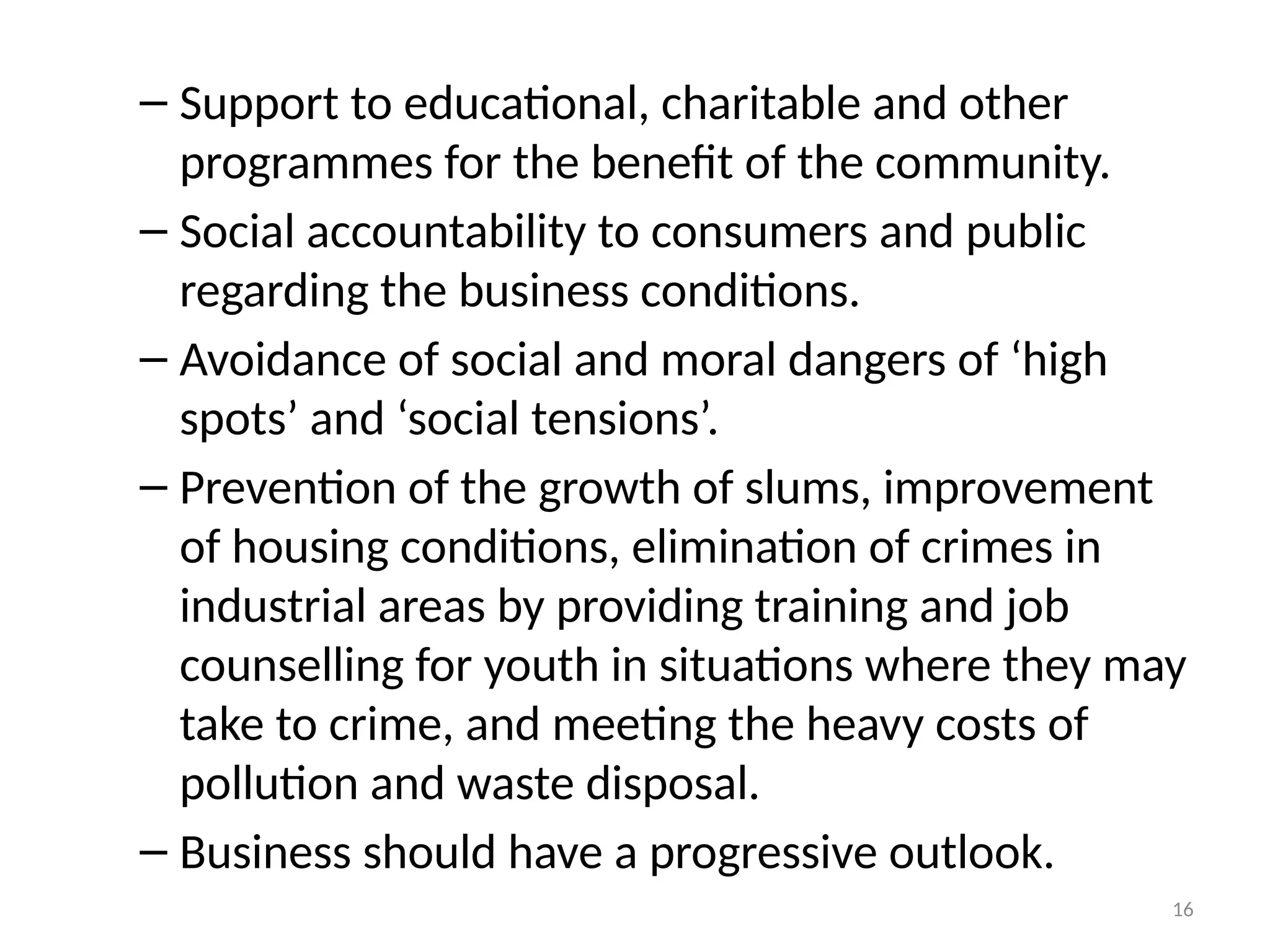 16
– Support to educational, charitable and other
programmes for the benefit of the community.
– Social accountability to consumers and public
regarding the business conditions.
– Avoidance of social and moral dangers of ‘high
spots’ and ‘social tensions’.
– Prevention of the growth of slums, improvement
of housing conditions, elimination of crimes in
industrial areas by providing training and job
counselling for youth in situations where they may
take to crime, and meeting the heavy costs of
pollution and waste disposal.
– Business should have a progressive outlook.
 