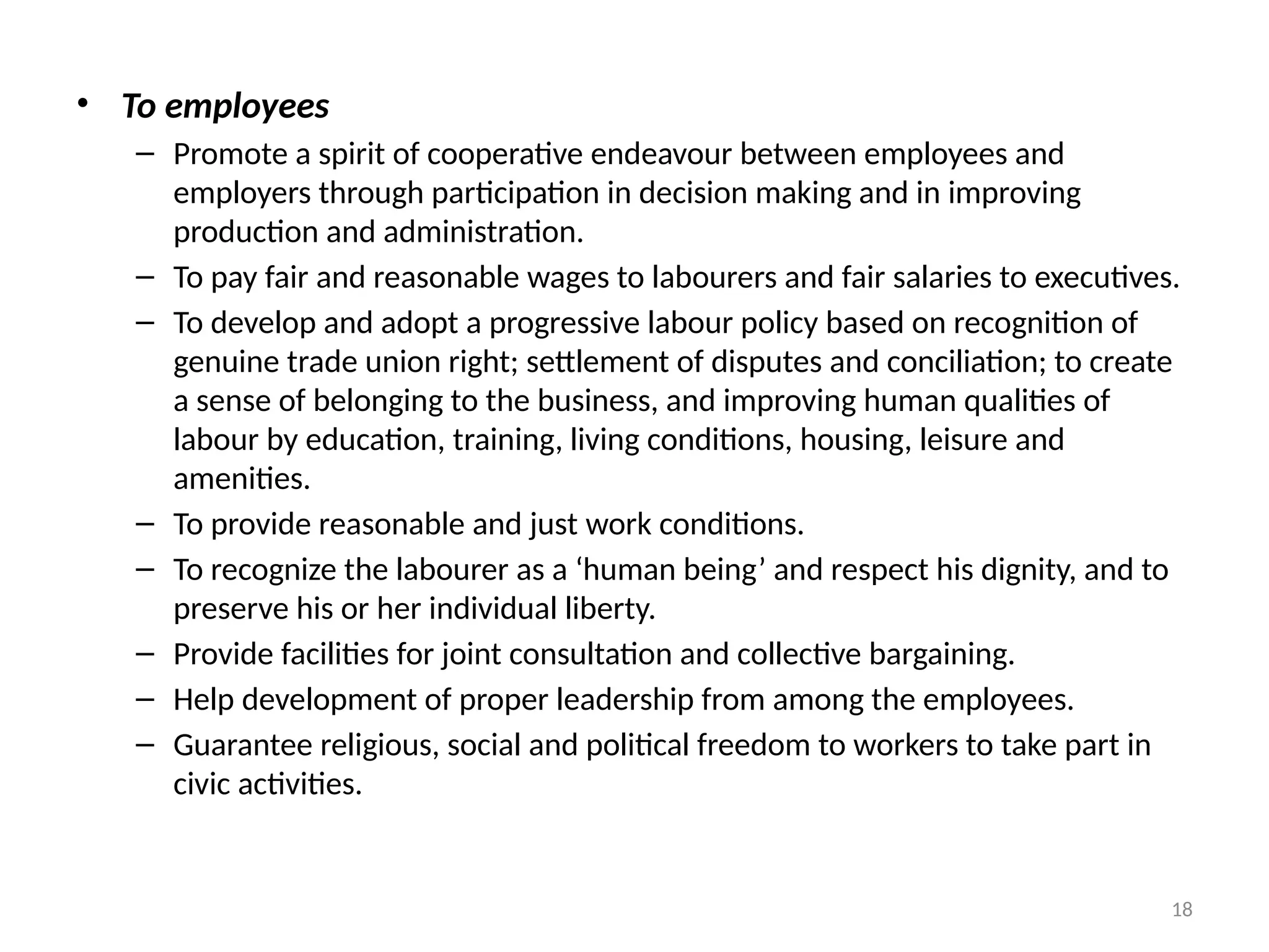 18
• To employees
– Promote a spirit of cooperative endeavour between employees and
employers through participation in decision making and in improving
production and administration.
– To pay fair and reasonable wages to labourers and fair salaries to executives.
– To develop and adopt a progressive labour policy based on recognition of
genuine trade union right; settlement of disputes and conciliation; to create
a sense of belonging to the business, and improving human qualities of
labour by education, training, living conditions, housing, leisure and
amenities.
– To provide reasonable and just work conditions.
– To recognize the labourer as a ‘human being’ and respect his dignity, and to
preserve his or her individual liberty.
– Provide facilities for joint consultation and collective bargaining.
– Help development of proper leadership from among the employees.
– Guarantee religious, social and political freedom to workers to take part in
civic activities.
 