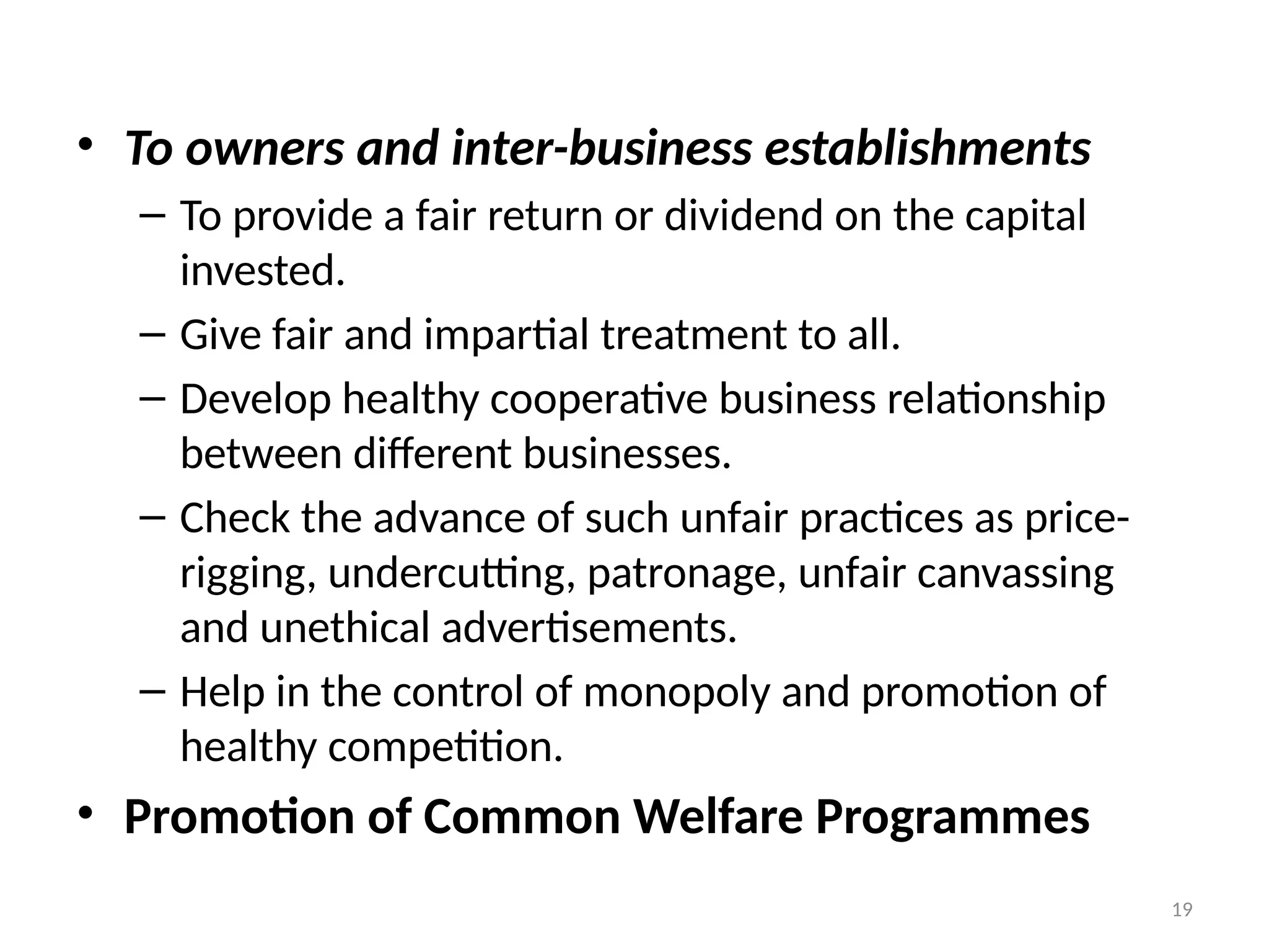 19
• To owners and inter-business establishments
– To provide a fair return or dividend on the capital
invested.
– Give fair and impartial treatment to all.
– Develop healthy cooperative business relationship
between different businesses.
– Check the advance of such unfair practices as price-
rigging, undercutting, patronage, unfair canvassing
and unethical advertisements.
– Help in the control of monopoly and promotion of
healthy competition.
• Promotion of Common Welfare Programmes
 