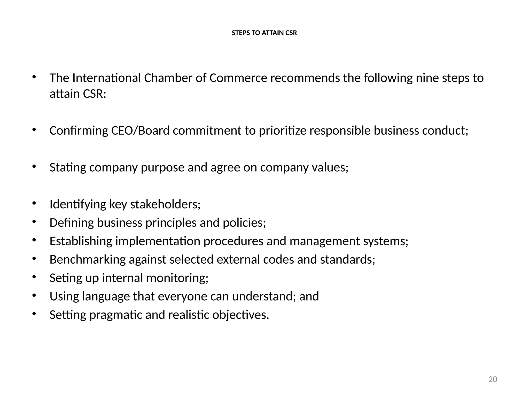 20
STEPS TO ATTAIN CSR
• The International Chamber of Commerce recommends the following nine steps to
attain CSR:
• Confirming CEO/Board commitment to prioritize responsible business conduct;
• Stating company purpose and agree on company values;
• Identifying key stakeholders;
• Defining business principles and policies;
• Establishing implementation procedures and management systems;
• Benchmarking against selected external codes and standards;
• Seting up internal monitoring;
• Using language that everyone can understand; and
• Setting pragmatic and realistic objectives.
 