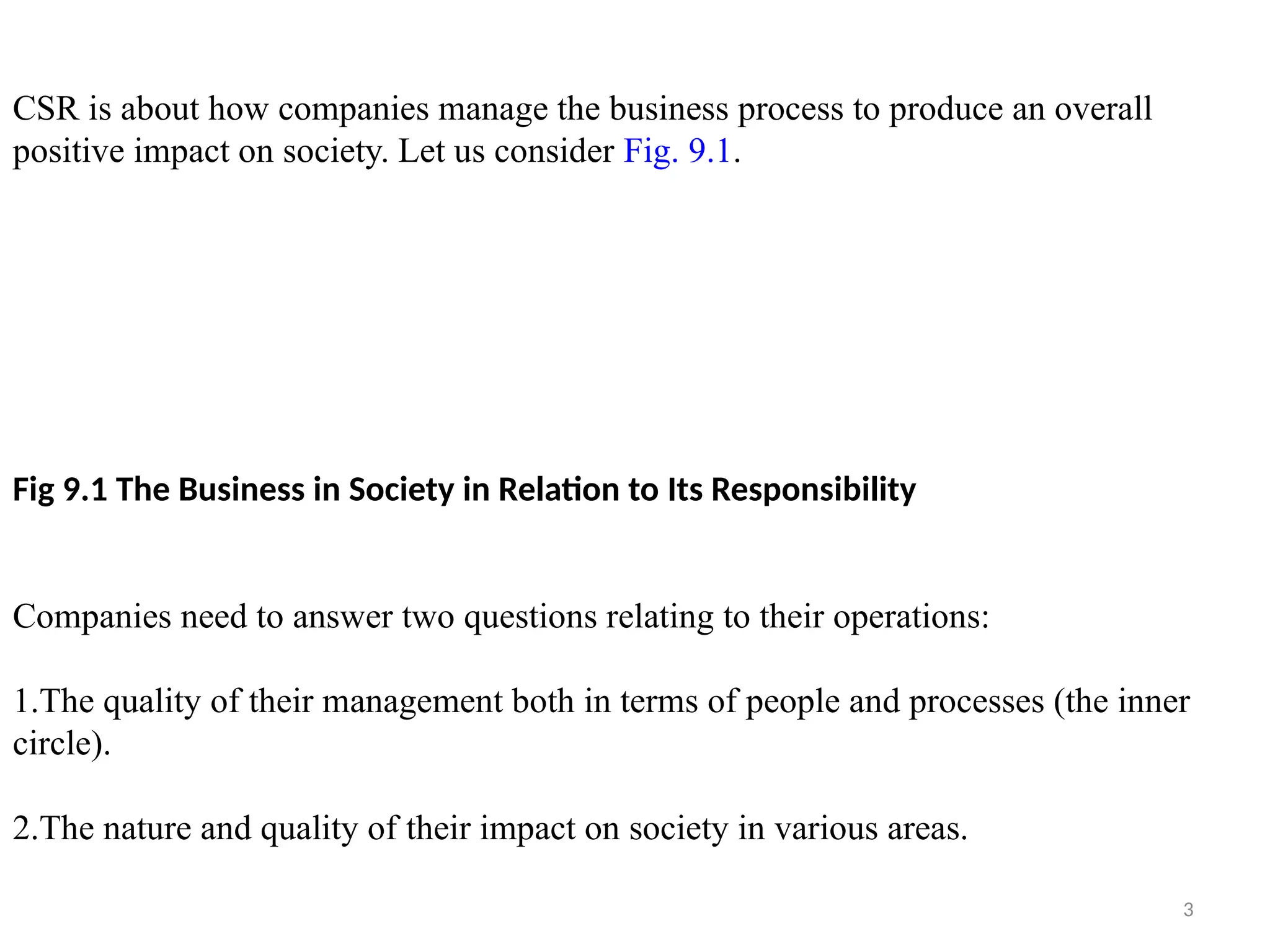 3
CSR is about how companies manage the business process to produce an overall
positive impact on society. Let us consider Fig. 9.1.
Fig 9.1 The Business in Society in Relation to Its Responsibility
Companies need to answer two questions relating to their operations:
1.The quality of their management both in terms of people and processes (the inner
circle).
2.The nature and quality of their impact on society in various areas.
 