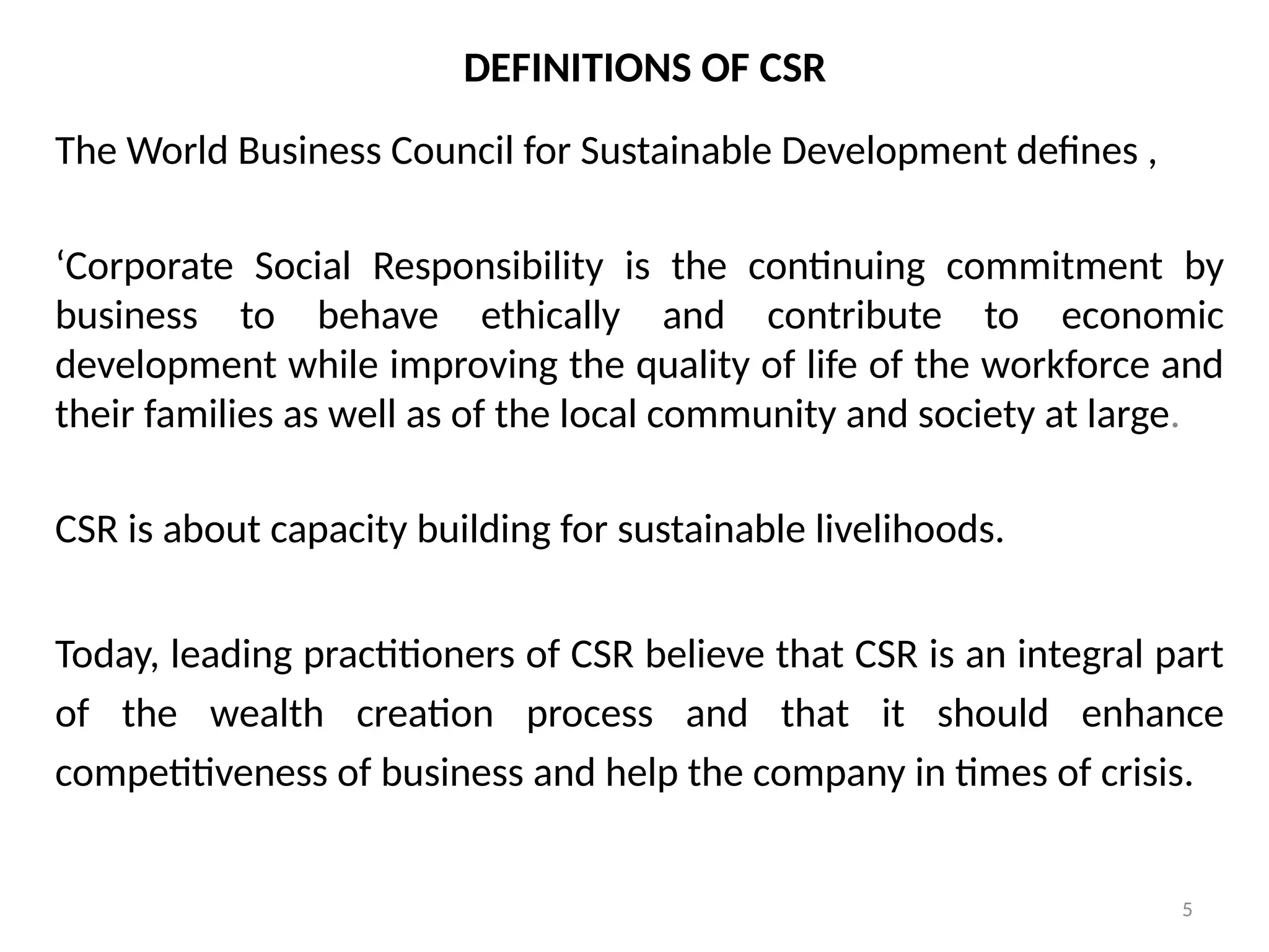 5
DEFINITIONS OF CSR
The World Business Council for Sustainable Development defines ,
‘Corporate Social Responsibility is the continuing commitment by
business to behave ethically and contribute to economic
development while improving the quality of life of the workforce and
their families as well as of the local community and society at large.
CSR is about capacity building for sustainable livelihoods.
Today, leading practitioners of CSR believe that CSR is an integral part
of the wealth creation process and that it should enhance
competitiveness of business and help the company in times of crisis.
 