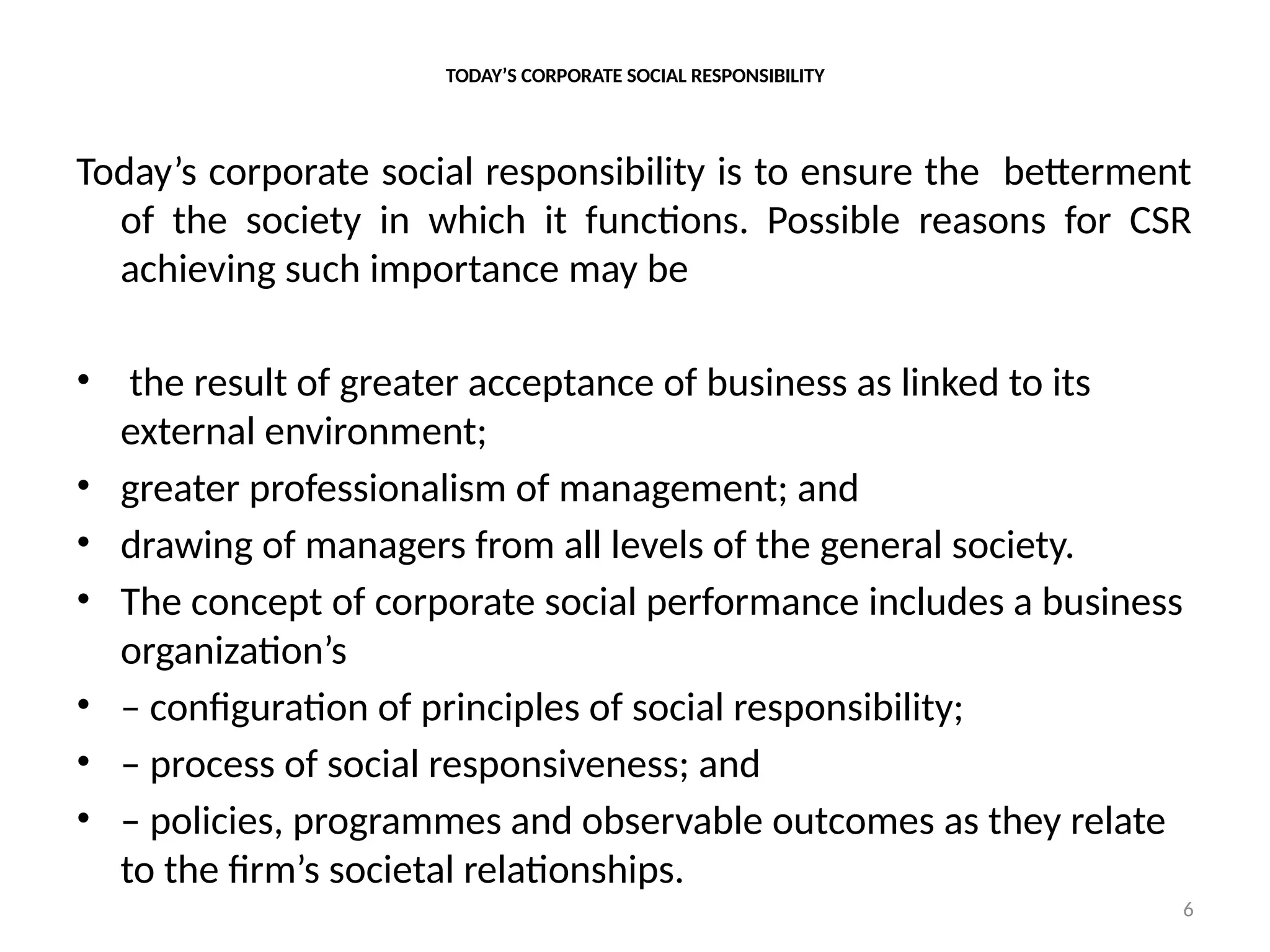 6
TODAY’S CORPORATE SOCIAL RESPONSIBILITY
Today’s corporate social responsibility is to ensure the betterment
of the society in which it functions. Possible reasons for CSR
achieving such importance may be
• the result of greater acceptance of business as linked to its
external environment;
• greater professionalism of management; and
• drawing of managers from all levels of the general society.
• The concept of corporate social performance includes a business
organization’s
• – configuration of principles of social responsibility;
• – process of social responsiveness; and
• – policies, programmes and observable outcomes as they relate
to the firm’s societal relationships.
 