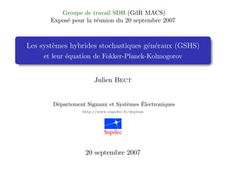 Groupe de travail SDH (GdR MACS)
       Exposé pour la réunion du 20 septembre 2007



Les systèmes hybrides stochastiques généraux (GSHS)
     et leur équation de Fokker-Planck-Kolmogorov


                      Julien Bect


       Département Signaux et Systèmes Électroniques
                 http://www.supelec.fr/deptsse




                   20 septembre 2007
 