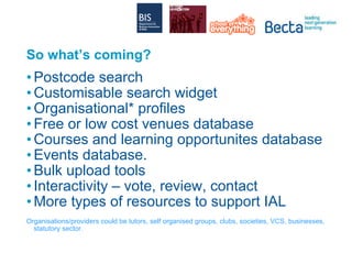 So what’s coming? Postcode search Customisable search widget Organisational* profiles Free or low cost venues database Courses and learning opportunites database Events database.  Bulk upload tools Interactivity – vote, review, contact More types of resources to support IAL   Organisations/providers could be tutors, self organised groups, clubs, societies, VCS, businesses, statutory sector. 