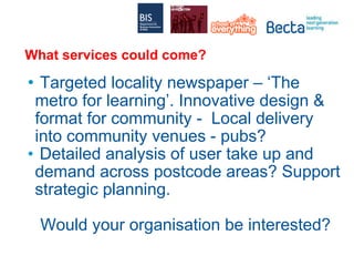 What services could come? Targeted locality newspaper – ‘The metro for learning’. Innovative design & format for community -  Local delivery into community venues - pubs? Detailed analysis of user take up and demand across postcode areas? Support strategic planning. Would your organisation be interested? 