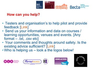 How can you help? Testers and organisation’s to help pilot and provide feedback [ Link ] Send us your information and data on courses / learning opportunities, venues and events. [Any format – .txt, .csv etc] Your comments and thoughts around safety. Is the existing advice sufficient? [ Link ] Who is helping us – look a the logos below! 