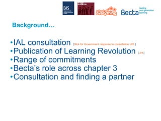Background… IAL consultation  [ Click for Government response to consultation URL ] Publication of Learning Revolution  [ Link ] Range of commitments Becta’s role across chapter 3 Consultation and finding a partner 