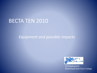 BECTA TEN 2010
Equipment and possible impacts
Col Hawksworth
Birkenhead Sixth Form College
 