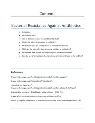 Contents
Bacterial Resistance Against Antibiotics
 Antibiotics
 What are bacteria?
 How do bacteria become resistant to antibiotics?
 What is the origin of resistance to antibiotics?
 What are the possible consequences of antibiotic resistance?
 Which are the main infections becoming resistant to antibiotics ?
 What can be done to limit this increasing resistance to antibiotics?
 Does the use of antibiotics in food-producing animals contribute to the problem?
References:
1:www.ecdc.europa.eu/en/healthtopics/antimicrobial_resistance/pages/ ,
2:www.ecdc.europa.eu/en/publications/Publications/ ,
- including the “basic facts” :
3:www.ecdc.europa.eu/en/healthtopics/antimicrobial_resistance/basic_facts/Pages/
Antimicrobial resistance - Global Report on Surveillance - WHO, 2014
4:www.who.int/drugresistance/documents/surveillancereport/en/
Global strategy for containment of antimicrobial resistance. World Health Organization, 2001.
 