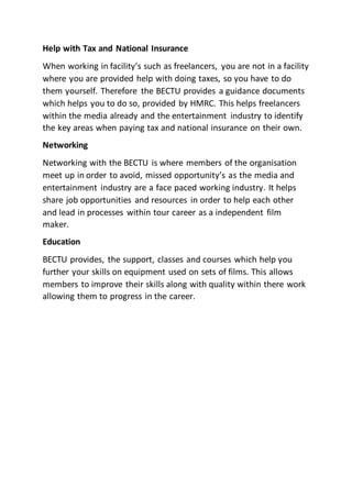 Help with Tax and National Insurance
When working in facility’s such as freelancers, you are not in a facility
where you are provided help with doing taxes, so you have to do
them yourself. Therefore the BECTU provides a guidance documents
which helps you to do so, provided by HMRC. This helps freelancers
within the media already and the entertainment industry to identify
the key areas when paying tax and national insurance on their own.
Networking
Networking with the BECTU is where members of the organisation
meet up in order to avoid, missed opportunity’s as the media and
entertainment industry are a face paced working industry. It helps
share job opportunities and resources in order to help each other
and lead in processes within tour career as a independent film
maker.
Education
BECTU provides, the support, classes and courses which help you
further your skills on equipment used on sets of films. This allows
members to improve their skills along with quality within there work
allowing them to progress in the career.
 