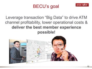 12
BECU’s goal
Leverage transaction “Big Data” to drive ATM
channel profitability, lower operational costs &
deliver the best member experience
possible!
 