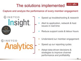 15
The solutions implemented
Capture and analyze the performance of every member engagement
 Speed up troubleshooting & research
 Alert to application, network & host
issues in real-time
 Reduce support costs & labour hours
 Understand our member engagement
 Speed up our reporting cycles
 Adopt data-driven decisions &
strategies to improve channel
performance and profitability
 