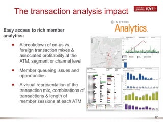 17
The transaction analysis impact
Easy access to rich member
analytics:
A breakdown of on-us vs.
foreign transaction mixes &
associated profitability at the
ATM, segment or channel level
Member queueing issues and
opportunities
A visual representation of the
transaction mix, combinations of
transactions & length of
member sessions at each ATM
 