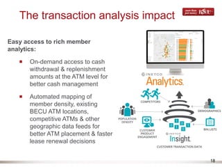 18
The transaction analysis impact
Easy access to rich member
analytics:
On-demand access to cash
withdrawal & replenishment
amounts at the ATM level for
better cash management
Automated mapping of
member density, existing
BECU ATM locations,
competitive ATMs & other
geographic data feeds for
better ATM placement & faster
lease renewal decisions
 