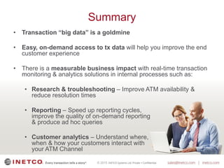 © 2015
Summary
• Transaction “big data” is a goldmine
• Easy, on-demand access to tx data will help you improve the end
customer experience
• There is a measurable business impact with real-time transaction
monitoring & analytics solutions in internal processes such as:
• Research & troubleshooting – Improve ATM availability &
reduce resolution times
• Reporting – Speed up reporting cycles,
improve the quality of on-demand reporting
& produce ad hoc queries
• Customer analytics – Understand where,
when & how your customers interact with
your ATM Channel
 