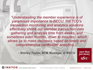 © 2015
“Understanding the member experience is of
paramount importance to BECU. INETCO’s
transaction monitoring and analytics solutions
effectively shrink our member transaction data
gathering and analysis time from weeks, and
sometimes even months, down to minutes - which
allows us to make decisions based on timely and
comprehensive cardholder analytics...”
- Shirley Taylor, ATM Manager at BECU
 
