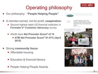 9
Operating philosophy
Our philosophy: “People Helping People”
A member-owned, not-for-profit, cooperative:
Second highest rated US financial institution in
Forrester’s® Customer Advocacy survey
World class Net Promoter Score® of 74
ATM Net Promoter Score® 81.47% (April
2015)
Strong community focus:
Affordable housing
Education & financial literacy
People Helping People Awards
 