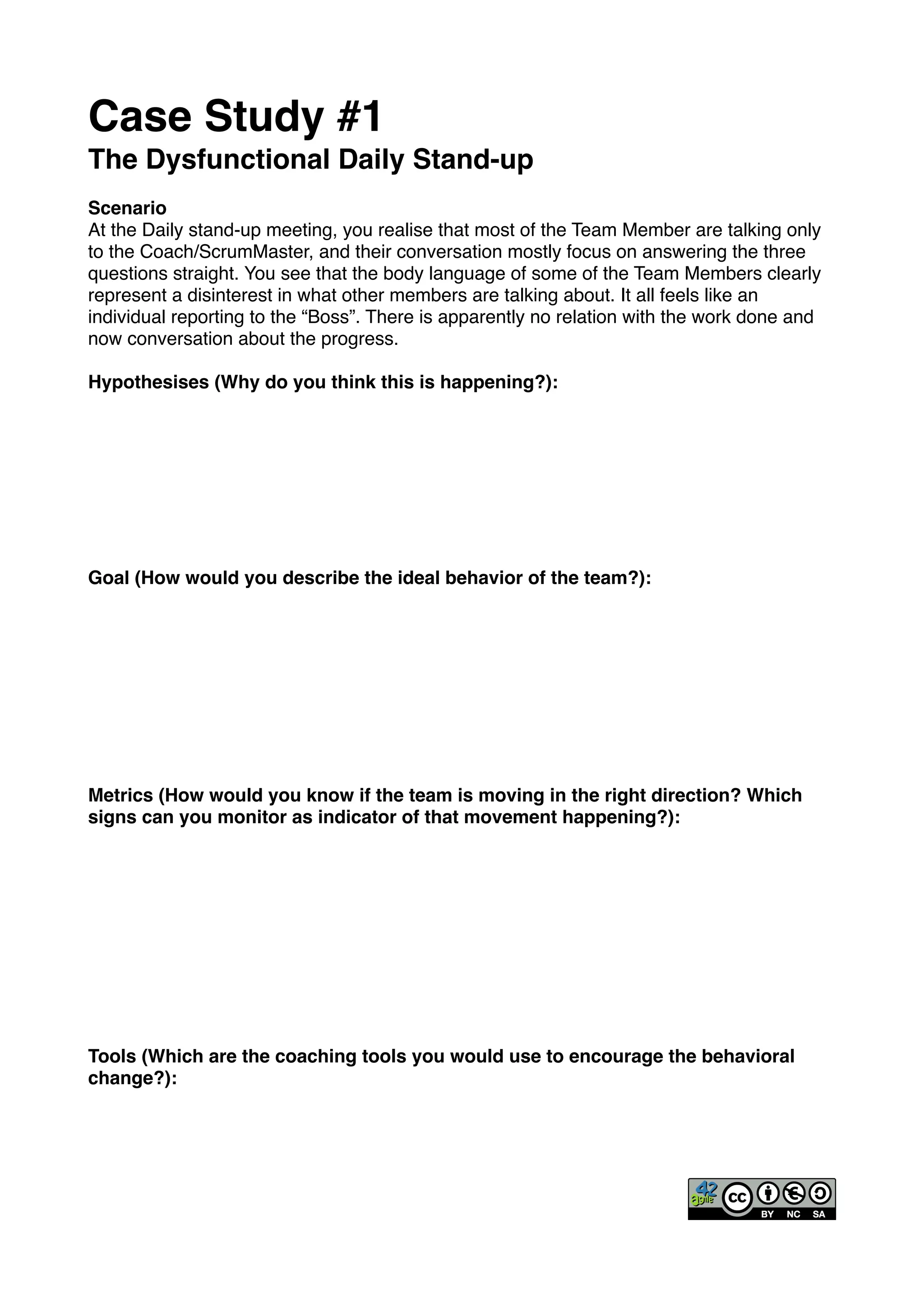 Case Study #1!
The Dysfunctional Daily Stand-up!
!
Scenario!
At the Daily stand-up meeting, you realise that most of the Team Member are talking only
to the Coach/ScrumMaster, and their conversation mostly focus on answering the three
questions straight. You see that the body language of some of the Team Members clearly
represent a disinterest in what other members are talking about. It all feels like an
individual reporting to the “Boss”. There is apparently no relation with the work done and
now conversation about the progress.!
!
Hypothesises (Why do you think this is happening?): !
!
!
!
!
!
!
!
!
Goal (How would you describe the ideal behavior of the team?):!
!
!
!
!
!
!
!
!
!
Metrics (How would you know if the team is moving in the right direction? Which
signs can you monitor as indicator of that movement happening?):!
!
!
!
!
!
!
!
!
!
!
Tools (Which are the coaching tools you would use to encourage the behavioral
change?):!
 