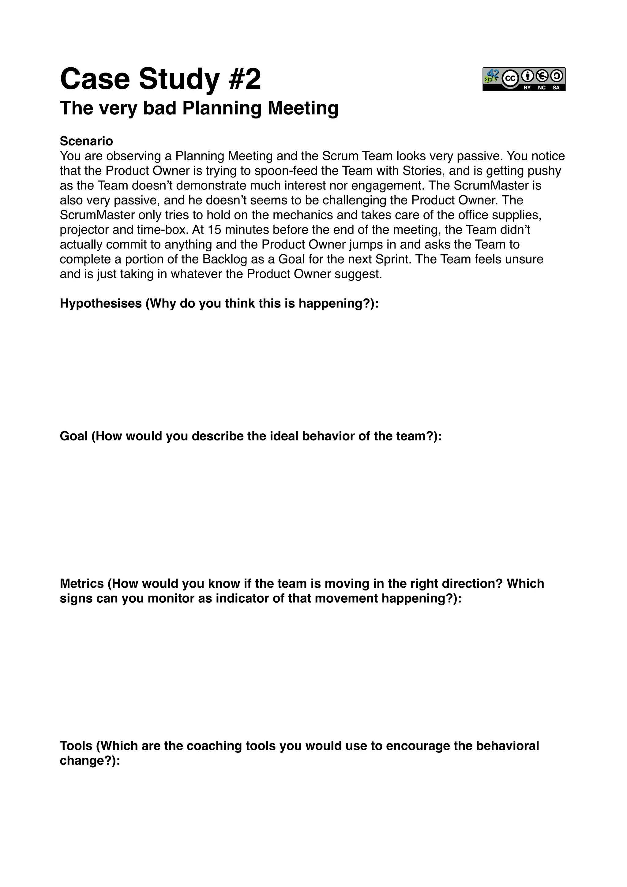 Case Study #2!
The very bad Planning Meeting!
!
Scenario!
You are observing a Planning Meeting and the Scrum Team looks very passive. You notice
that the Product Owner is trying to spoon-feed the Team with Stories, and is getting pushy
as the Team doesn’t demonstrate much interest nor engagement. The ScrumMaster is
also very passive, and he doesn’t seems to be challenging the Product Owner. The
ScrumMaster only tries to hold on the mechanics and takes care of the ofﬁce supplies,
projector and time-box. At 15 minutes before the end of the meeting, the Team didn’t
actually commit to anything and the Product Owner jumps in and asks the Team to
complete a portion of the Backlog as a Goal for the next Sprint. The Team feels unsure
and is just taking in whatever the Product Owner suggest.!
!
Hypothesises (Why do you think this is happening?): !
!
!
!
!
!
!
!
!
Goal (How would you describe the ideal behavior of the team?):!
!
!
!
!
!
!
!
!
!
Metrics (How would you know if the team is moving in the right direction? Which
signs can you monitor as indicator of that movement happening?):!
!
!
!
!
!
!
!
!
!
Tools (Which are the coaching tools you would use to encourage the behavioral
change?):!
 