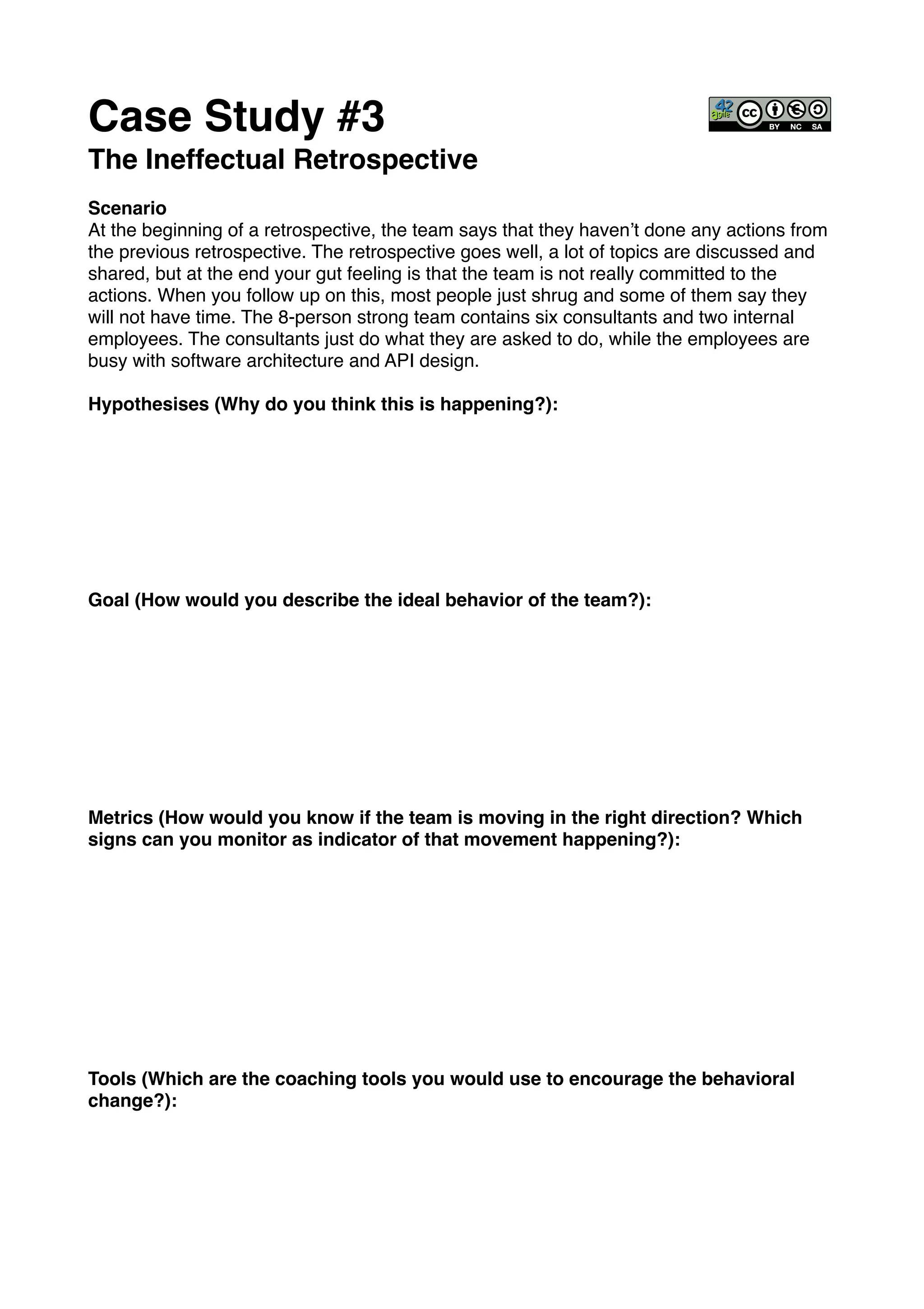 Case Study #3!
The Ineffectual Retrospective!
!
Scenario!
At the beginning of a retrospective, the team says that they haven’t done any actions from
the previous retrospective. The retrospective goes well, a lot of topics are discussed and
shared, but at the end your gut feeling is that the team is not really committed to the
actions. When you follow up on this, most people just shrug and some of them say they
will not have time. The 8-person strong team contains six consultants and two internal
employees. The consultants just do what they are asked to do, while the employees are
busy with software architecture and API design.!
!
Hypothesises (Why do you think this is happening?): !
!
!
!
!
!
!
!
!
Goal (How would you describe the ideal behavior of the team?):!
!
!
!
!
!
!
!
!
!
Metrics (How would you know if the team is moving in the right direction? Which
signs can you monitor as indicator of that movement happening?):!
!
!
!
!
!
!
!
!
!
!
Tools (Which are the coaching tools you would use to encourage the behavioral
change?):!
 