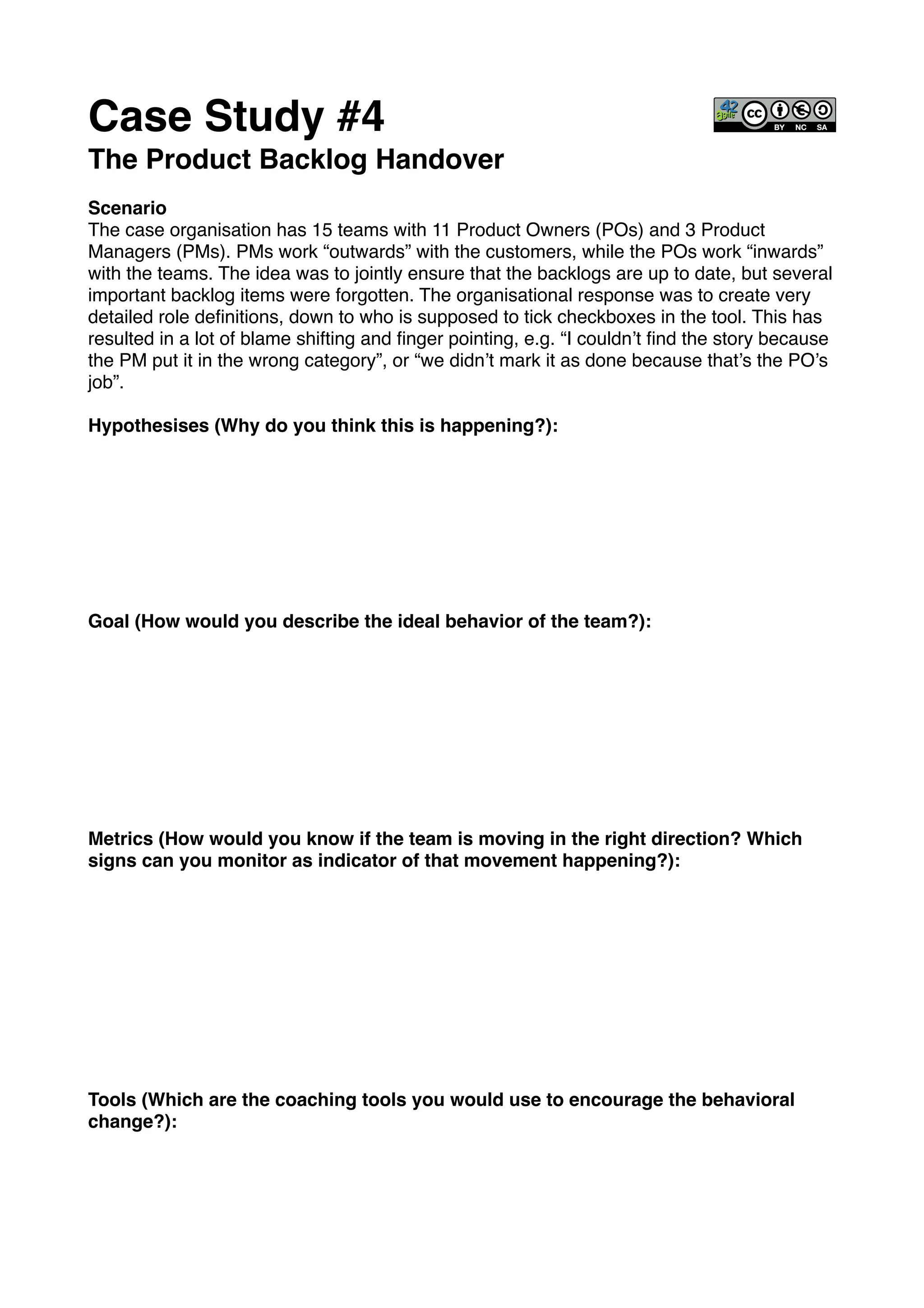 Case Study #4!
The Product Backlog Handover!
!
Scenario!
The case organisation has 15 teams with 11 Product Owners (POs) and 3 Product
Managers (PMs). PMs work “outwards” with the customers, while the POs work “inwards”
with the teams. The idea was to jointly ensure that the backlogs are up to date, but several
important backlog items were forgotten. The organisational response was to create very
detailed role deﬁnitions, down to who is supposed to tick checkboxes in the tool. This has
resulted in a lot of blame shifting and ﬁnger pointing, e.g. “I couldn’t ﬁnd the story because
the PM put it in the wrong category”, or “we didn’t mark it as done because that’s the PO’s
job”.!
!
Hypothesises (Why do you think this is happening?): !
!
!
!
!
!
!
!
!
Goal (How would you describe the ideal behavior of the team?):!
!
!
!
!
!
!
!
!
!
Metrics (How would you know if the team is moving in the right direction? Which
signs can you monitor as indicator of that movement happening?):!
!
!
!
!
!
!
!
!
!
!
Tools (Which are the coaching tools you would use to encourage the behavioral
change?):!
 