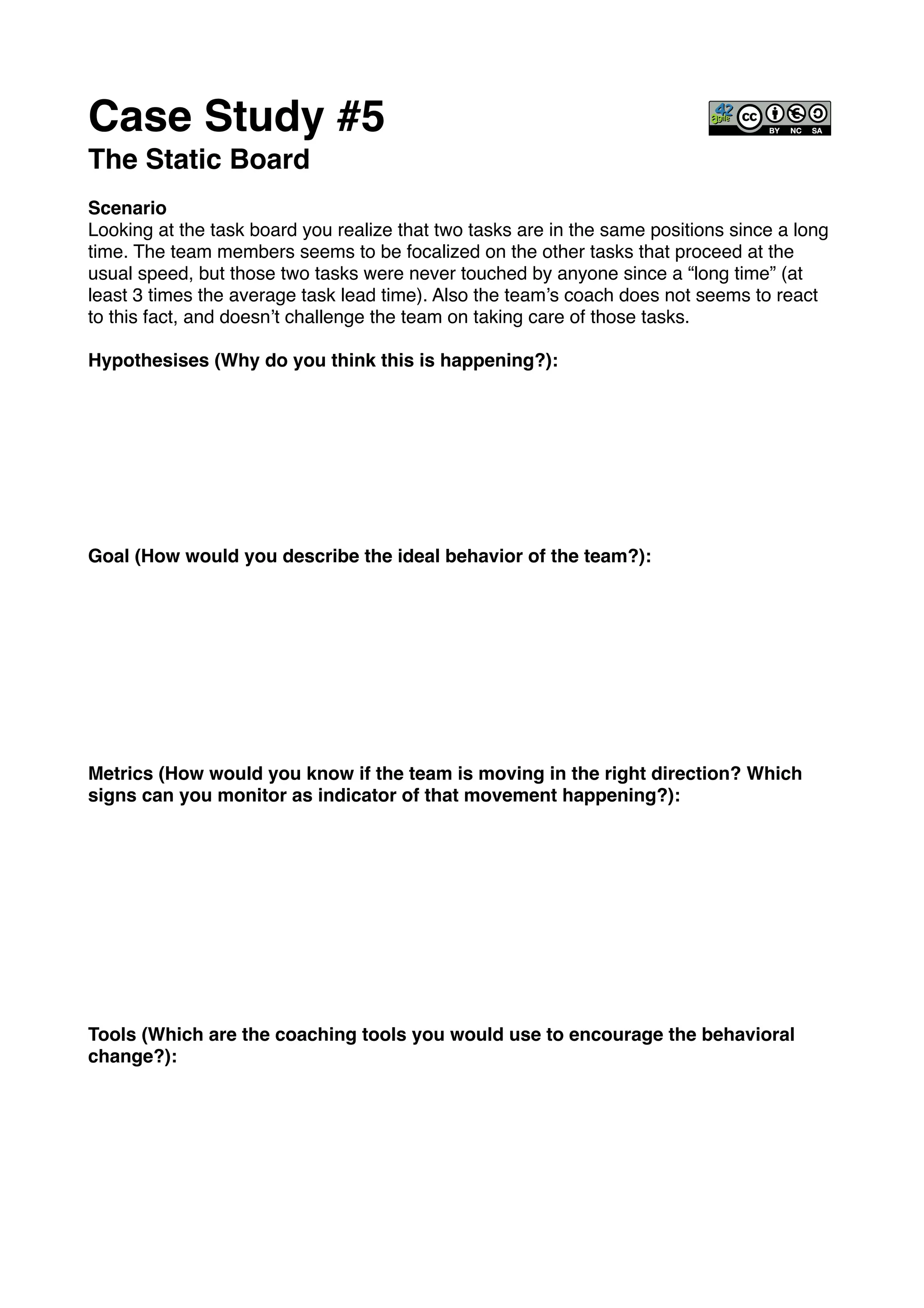 Case Study #5!
The Static Board!
!
Scenario!
Looking at the task board you realize that two tasks are in the same positions since a long
time. The team members seems to be focalized on the other tasks that proceed at the
usual speed, but those two tasks were never touched by anyone since a “long time” (at
least 3 times the average task lead time). Also the team’s coach does not seems to react
to this fact, and doesn’t challenge the team on taking care of those tasks. !
!
Hypothesises (Why do you think this is happening?): !
!
!
!
!
!
!
!
!
Goal (How would you describe the ideal behavior of the team?):!
!
!
!
!
!
!
!
!
!
Metrics (How would you know if the team is moving in the right direction? Which
signs can you monitor as indicator of that movement happening?):!
!
!
!
!
!
!
!
!
!
!
Tools (Which are the coaching tools you would use to encourage the behavioral
change?):!
 