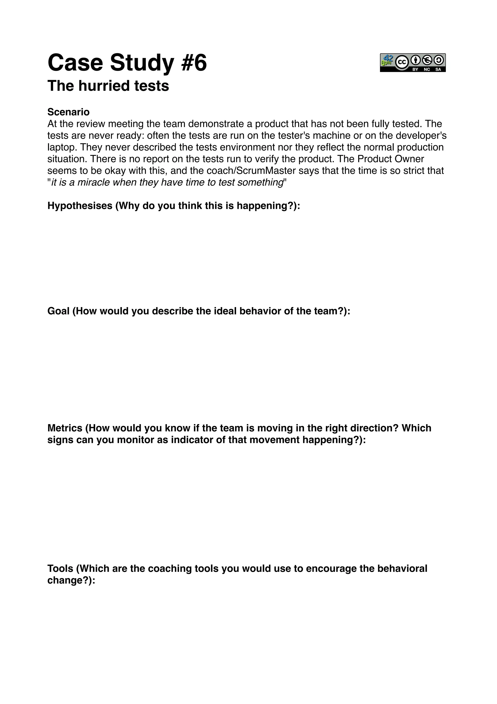 Case Study #6!
The hurried tests !
!
Scenario!
At the review meeting the team demonstrate a product that has not been fully tested. The
tests are never ready: often the tests are run on the tester's machine or on the developer's
laptop. They never described the tests environment nor they reﬂect the normal production
situation. There is no report on the tests run to verify the product. The Product Owner
seems to be okay with this, and the coach/ScrumMaster says that the time is so strict that
"it is a miracle when they have time to test something"!
!
Hypothesises (Why do you think this is happening?): !
!
!
!
!
!
!
!
!
Goal (How would you describe the ideal behavior of the team?):!
!
!
!
!
!
!
!
!
!
Metrics (How would you know if the team is moving in the right direction? Which
signs can you monitor as indicator of that movement happening?):!
!
!
!
!
!
!
!
!
!
!
Tools (Which are the coaching tools you would use to encourage the behavioral
change?):!
 