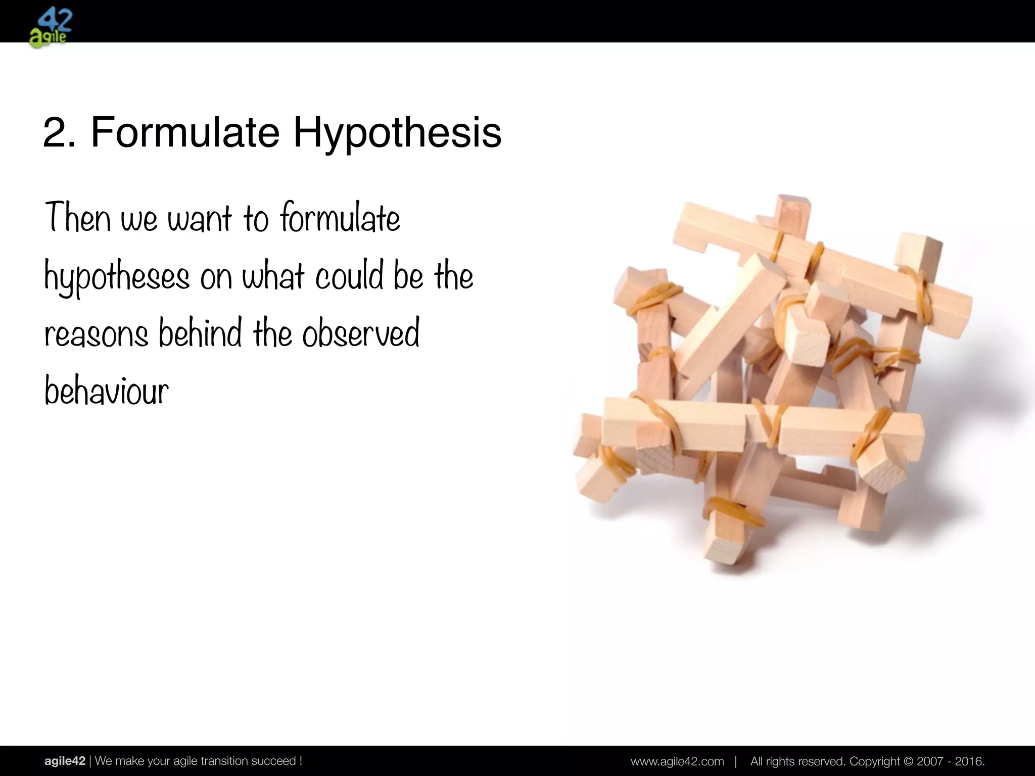 agile42 | We make your agile transition succeed ! www.agile42.com | All rights reserved. Copyright © 2007 - 2016.
2. Formulate Hypothesis
Then we want to formulate
hypotheses on what could be the
reasons behind the observed
behaviour
 