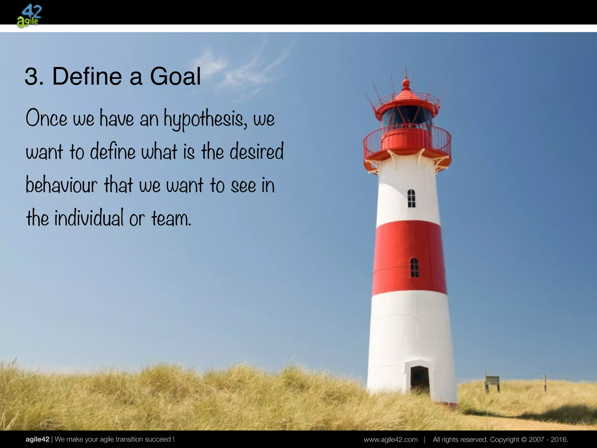 agile42 | We make your agile transition succeed ! www.agile42.com | All rights reserved. Copyright © 2007 - 2016.
3. Deﬁne a Goal
Once we have an hypothesis, we
want to define what is the desired
behaviour that we want to see in
the individual or team.
 