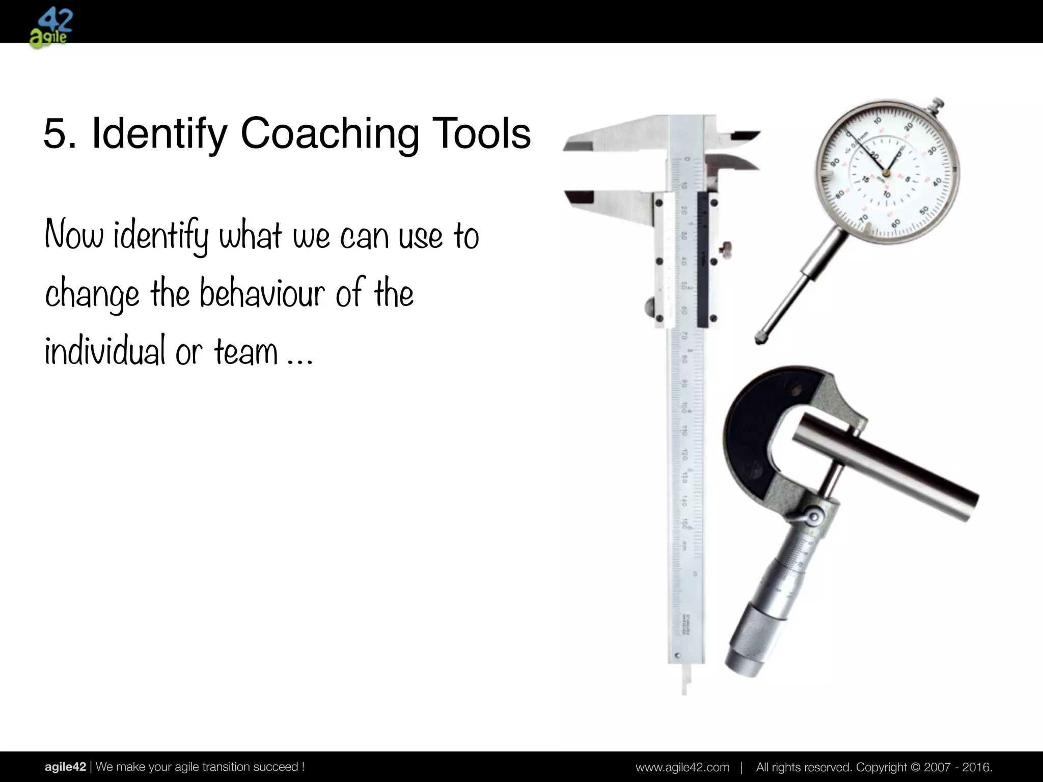 agile42 | We make your agile transition succeed ! www.agile42.com | All rights reserved. Copyright © 2007 - 2016.
5. Identify Coaching Tools
Now identify what we can use to
change the behaviour of the
individual or team …
 