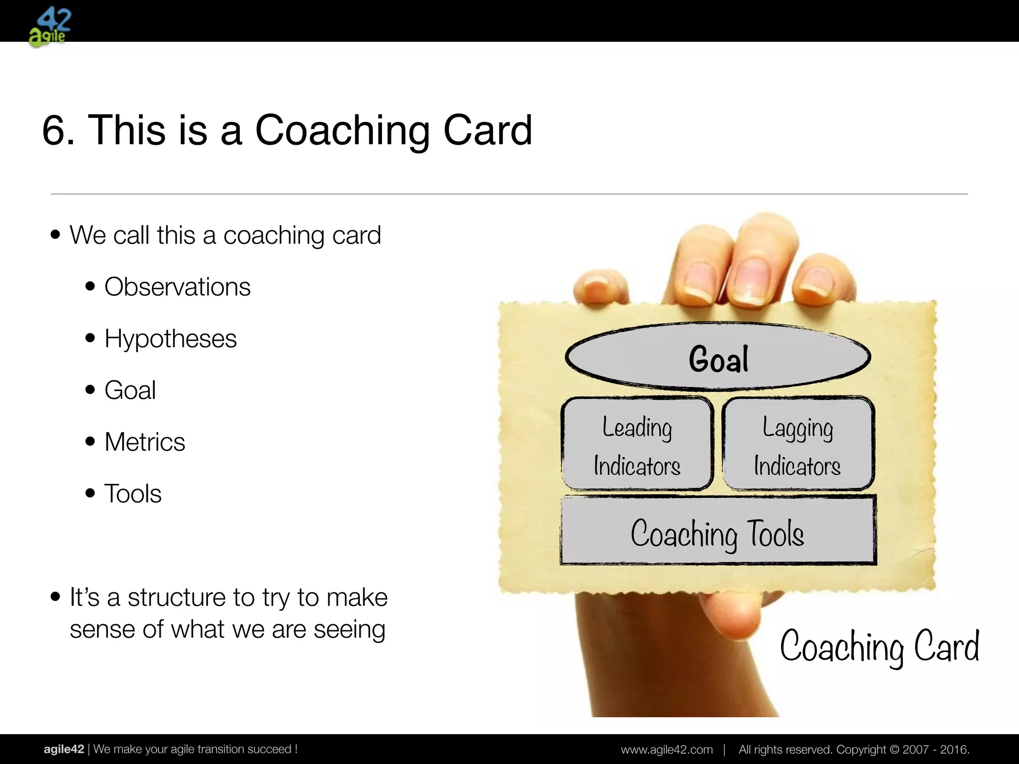 agile42 | We make your agile transition succeed ! www.agile42.com | All rights reserved. Copyright © 2007 - 2016.
• We call this a coaching card
• Observations
• Hypotheses
• Goal
• Metrics
• Tools
• It’s a structure to try to make 
sense of what we are seeing
Goal
Leading
Indicators
Lagging
Indicators
Coaching Tools
Coaching Card
6. This is a Coaching Card
 