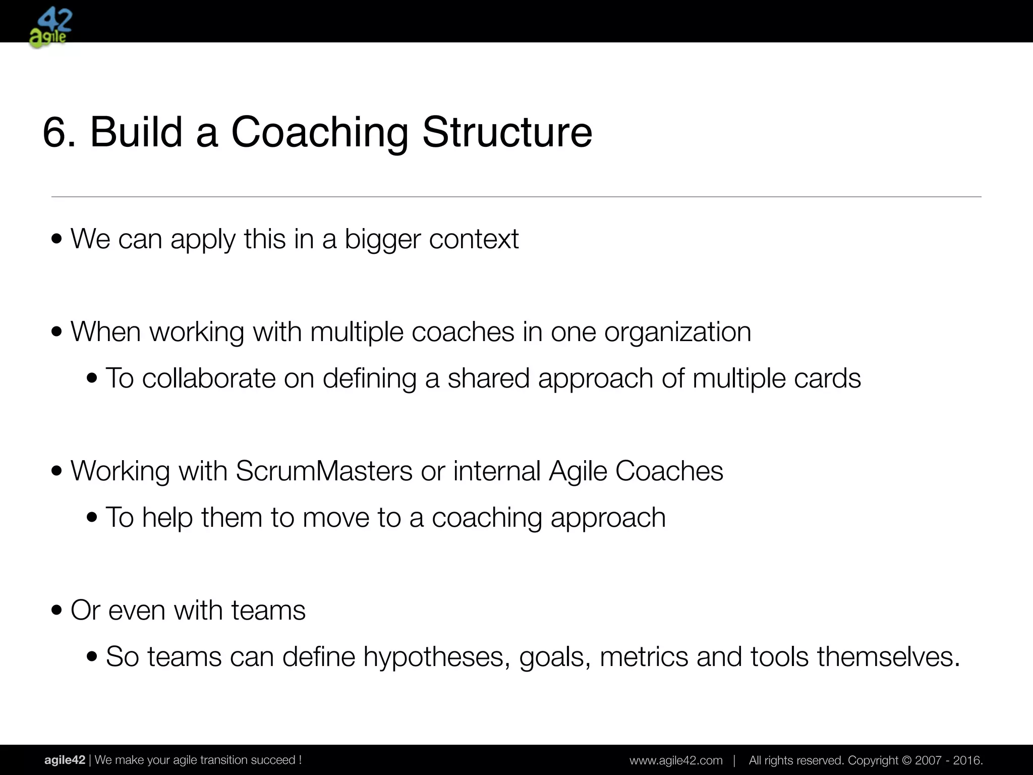 agile42 | We make your agile transition succeed ! www.agile42.com | All rights reserved. Copyright © 2007 - 2016.
• We can apply this in a bigger context
• When working with multiple coaches in one organization
• To collaborate on deﬁning a shared approach of multiple cards
• Working with ScrumMasters or internal Agile Coaches
• To help them to move to a coaching approach
• Or even with teams
• So teams can deﬁne hypotheses, goals, metrics and tools themselves.
6. Build a Coaching Structure
 