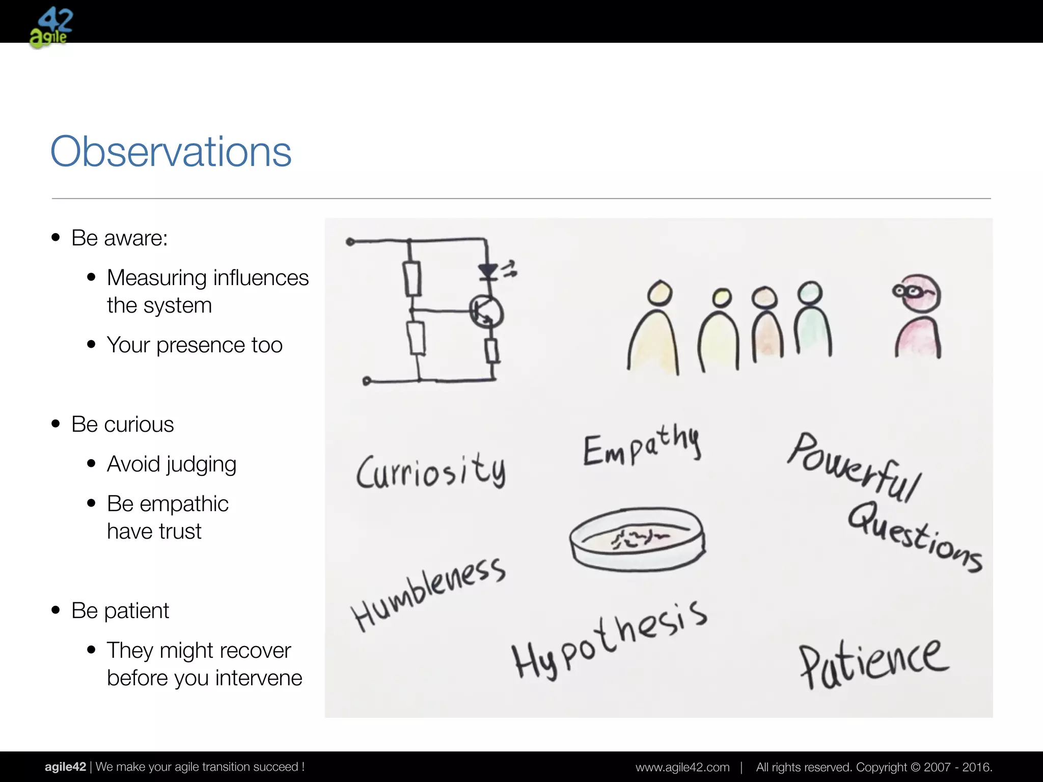 agile42 | We make your agile transition succeed ! www.agile42.com | All rights reserved. Copyright © 2007 - 2016.
Observations
• Be aware:
• Measuring inﬂuences 
the system
• Your presence too
• Be curious
• Avoid judging
• Be empathic 
have trust
• Be patient
• They might recover 
before you intervene
 