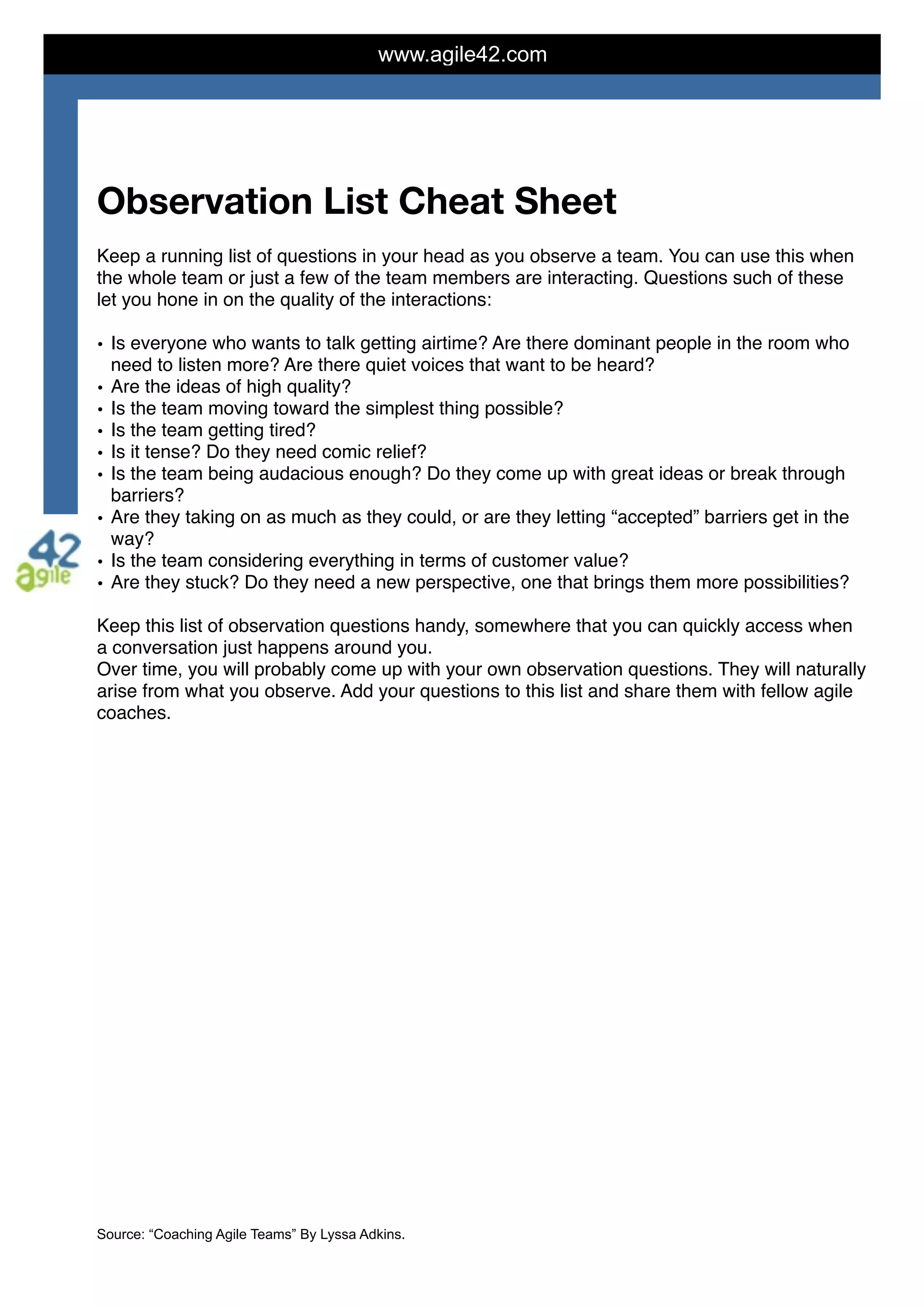 www.agile42.com
Observation List Cheat Sheet

Keep a running list of questions in your head as you observe a team. You can use this when
the whole team or just a few of the team members are interacting. Questions such of these
let you hone in on the quality of the interactions:
• Is everyone who wants to talk getting airtime? Are there dominant people in the room who
need to listen more? Are there quiet voices that want to be heard?
• Are the ideas of high quality?
• Is the team moving toward the simplest thing possible?
• Is the team getting tired?
• Is it tense? Do they need comic relief?
• Is the team being audacious enough? Do they come up with great ideas or break through
barriers?
• Are they taking on as much as they could, or are they letting “accepted” barriers get in the
way?
• Is the team considering everything in terms of customer value?
• Are they stuck? Do they need a new perspective, one that brings them more possibilities?
Keep this list of observation questions handy, somewhere that you can quickly access when
a conversation just happens around you.
Over time, you will probably come up with your own observation questions. They will naturally
arise from what you observe. Add your questions to this list and share them with fellow agile
coaches.
Source: “Coaching Agile Teams” By Lyssa Adkins.
 
