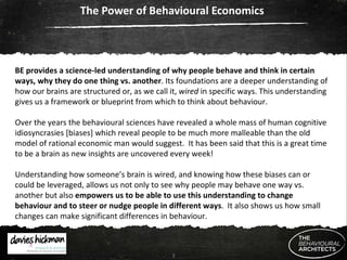 The Power of Behavioural Economics  BE provides a science-led understanding of why people behave and think in certain ways, why they do one thing vs. another . Its foundations are a deeper understanding of how our brains are structured or, as we call it,  wired  in specific ways. This understanding gives us a framework or blueprint from which to think about behaviour.  Over the years the behavioural sciences have revealed a whole mass of human cognitive idiosyncrasies [biases] which reveal people to be much more malleable than the old model of rational economic man would suggest.  It has been said that this is a great time to be a brain as new insights are uncovered every week! Understanding how someone’s brain is wired, and knowing how these biases can or could be leveraged, allows us not only to see why people may behave one way vs. another but also  empowers us to be able to use this understanding to change behaviour and to steer or nudge people in different ways .  It also shows us how small changes can make significant differences in behaviour. 