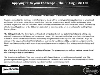 Applying BE to your Challenge – The BE Linguistic Lab Give us a contact centre challenge you’re facing now, share with us some typical dialogue [scripted or unscripted] or give us a set of issues impacting on your desired customer behaviour and we will analyse and provide some directive insights into how you can use BE either to increase the desired behavioural outcome and/or provide a set of behavioural hypotheses of the BE barriers potentially in operation and a set of hypotheses for tackling these barriers/biases. The BE linguistic lab.  The   Behavioural Architects lab brings together all our global knowledge and cutting edge research into customer behaviour and behavioural change.  We have  over the last few years  built extensive global databases around key BE constructs and monitor key thought leaders on a daily basis. We also have a major BE archive of the ways in which this thinking has been leveraged around the world by companies and governments. Finally, we have consultants with years of commercial experience to apply this IP to action-oriented solutions and ideas. Our offer is also designed to be simple and cost effective.  The engagement can be from a virtual  transactional  one to a deeper level of consultancy. The Behavioural Architects (TBA) have teamed up with Davies Hickman to combine our unique skill sets.  TBA pioneering the field of applied behavioural economics and Davies Hickman with their bank of the latest customer communication trends and international expertise in contact centre management. 